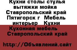 Кухни,столы стулья вытяжки мойка - Ставропольский край, Пятигорск г. Мебель, интерьер » Кухни. Кухонная мебель   . Ставропольский край